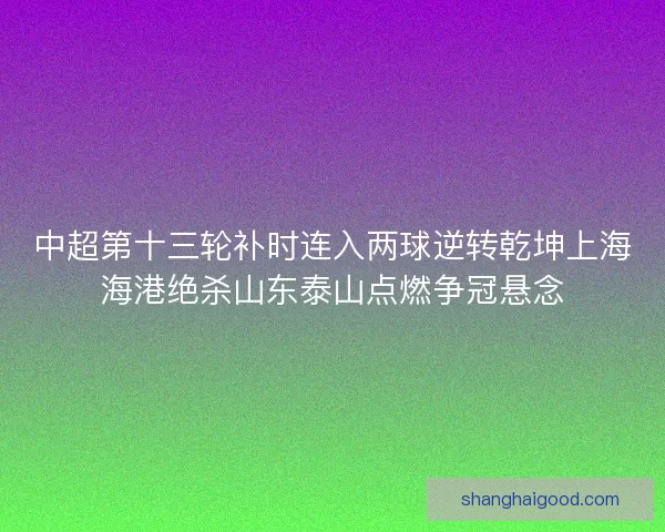 中超第十三轮补时连入两球逆转乾坤上海海港绝杀山东泰山点燃争冠悬念