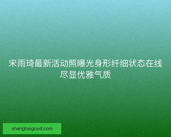 宋雨琦最新活动照曝光身形纤细状态在线尽显优雅气质