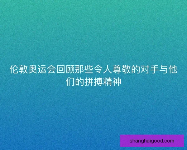 伦敦奥运会回顾那些令人尊敬的对手与他们的拼搏精神