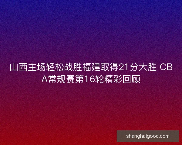 山西主场轻松战胜福建取得21分大胜 CBA常规赛第16轮精彩回顾